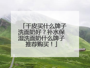 干皮买什么牌子洗面奶好？补水保湿洗面奶什么牌子推荐购买！