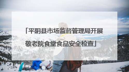 平阴县市场监督管理局开展敬老院食堂食品安全检查