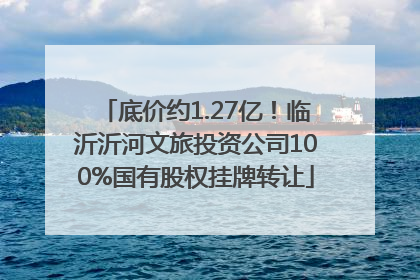 底价约1.27亿！临沂沂河文旅投资公司100%国有股权挂牌转让