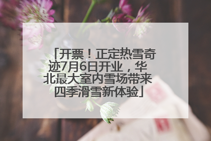 开票！正定热雪奇迹7月6日开业，华北最大室内雪场带来四季滑雪新体验
