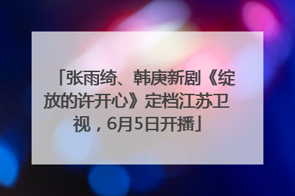 张雨绮、韩庚新剧《绽放的许开心》定档江苏卫视，6月5日开播