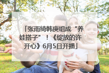 张雨绮韩庚组成“养娃搭子”！《绽放的许开心》6月5日开播