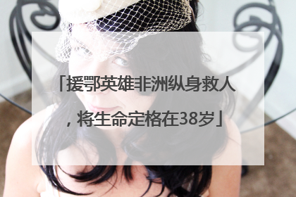 援鄂英雄非洲纵身救人，将生命定格在38岁