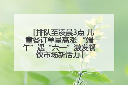 排队至凌晨3点 儿童餐订单量高涨 “端午”遇“六一”激发餐饮市场新活力