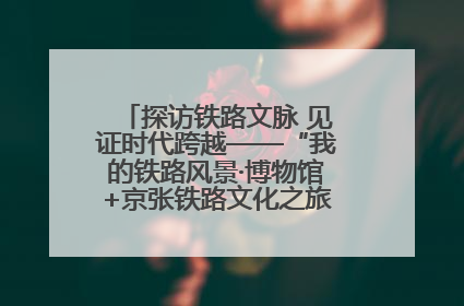 探访铁路文脉 见证时代跨越——“我的铁路风景·博物馆+京张铁路文化之旅”活动在京启动