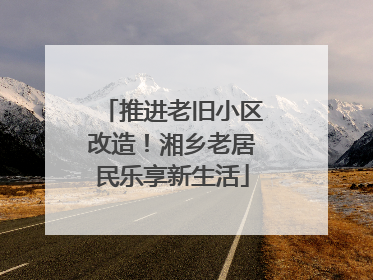 推进老旧小区改造！湘乡老居民乐享新生活