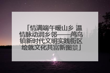 情满端午暖山乡 温情脉动润乡邻——鸬鸟镇新时代文明实践街区绘就文化共富新图景