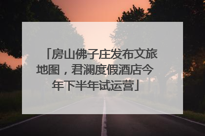 房山佛子庄发布文旅地图，君澜度假酒店今年下半年试运营