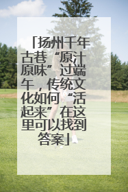 扬州千年古巷“原汁原味”过端午，传统文化如何“活起来”在这里可以找到答案