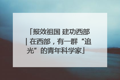 报效祖国 建功西部｜在西部，有一群“追光”的青年科学家