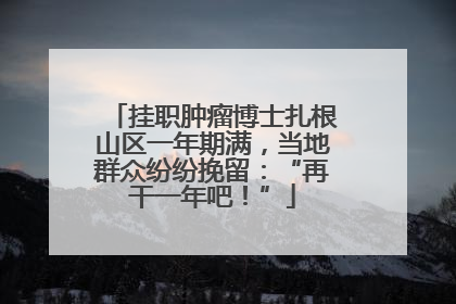 挂职肿瘤博士扎根山区一年期满，当地群众纷纷挽留：“再干一年吧！”