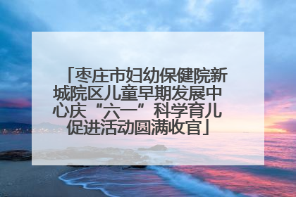枣庄市妇幼保健院新城院区儿童早期发展中心庆“六一”科学育儿促进活动圆满收官