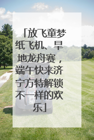 放飞童梦纸飞机、旱地龙舟赛，端午快来济宁方特解锁不一样的欢乐