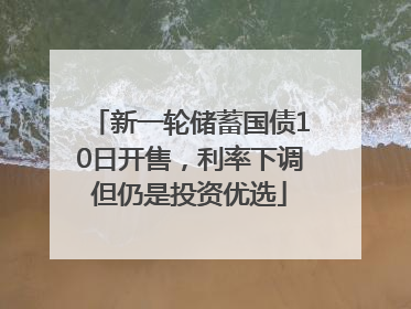 新一轮储蓄国债10日开售，利率下调但仍是投资优选