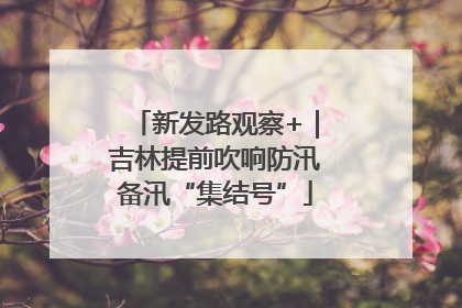 新发路观察+｜吉林提前吹响防汛备汛“集结号”