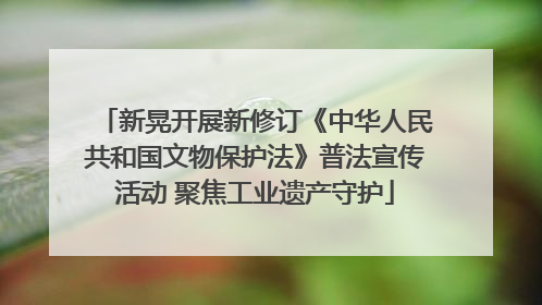 新晃开展新修订《中华人民共和国文物保护法》普法宣传活动 聚焦工业遗产守护