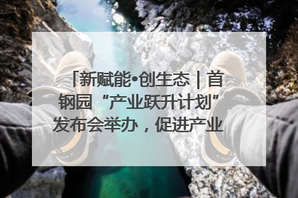 新赋能•创生态｜首钢园“产业跃升计划”发布会举办，促进产业合作交流走深走实