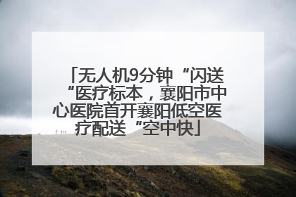 无人机9分钟“闪送“医疗标本，襄阳市中心医院首开襄阳低空医疗配送“空中快