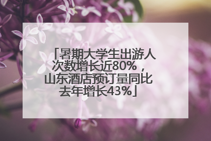 暑期大学生出游人次数增长近80%，山东酒店预订量同比去年增长43%