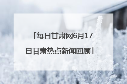 每日甘肃网6月17日甘肃热点新闻回顾