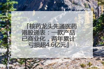 核药龙头先通医药港股递表：一款产品已商业化，两年累计亏损超4.6亿元