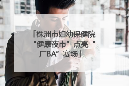 株洲市妇幼保健院“健康夜市”点亮“厂BA”赛场