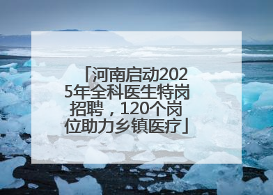 河南启动2025年全科医生特岗招聘，120个岗位助力乡镇医疗