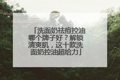 洗面奶祛痘控油哪个牌子好？解锁清爽肌，这十款洗面奶控油超给力