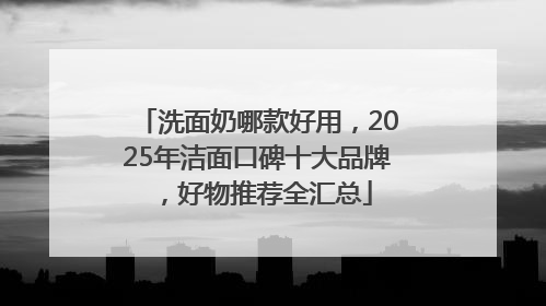 洗面奶哪款好用，2025年洁面口碑十大品牌，好物推荐全汇总
