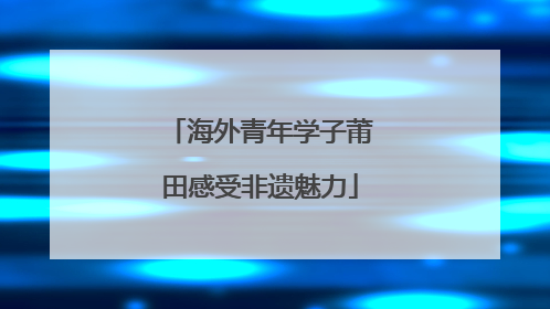 海外青年学子莆田感受非遗魅力
