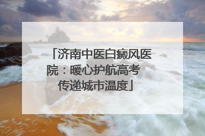 济南中医白癜风医院：暖心护航高考 传递城市温度
