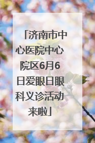 济南市中心医院中心院区6月6日爱眼日眼科义诊活动来啦