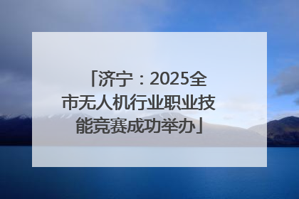 济宁：2025全市无人机行业职业技能竞赛成功举办