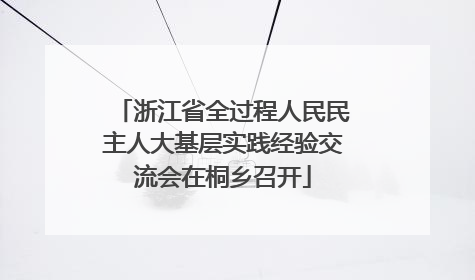 浙江省全过程人民民主人大基层实践经验交流会在桐乡召开