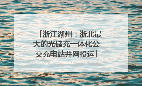 浙江湖州：浙北最大的光储充一体化公交充电站并网投运