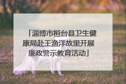 淄博市桓台县卫生健康局赴王渔洋故里开展廉政警示教育活动