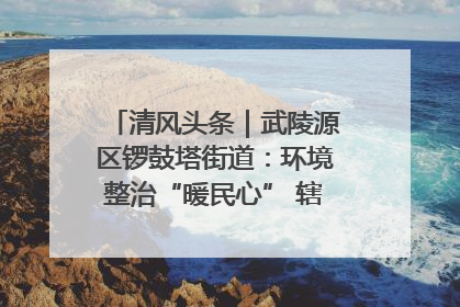 清风头条｜武陵源区锣鼓塔街道：环境整治“暖民心” 辖区面貌“靓”起来