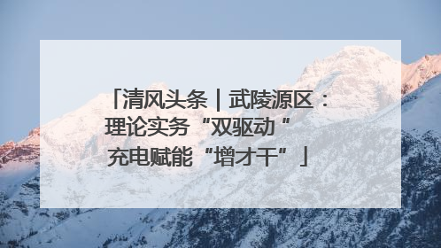 清风头条｜武陵源区：理论实务“双驱动 ” 充电赋能“增才干”