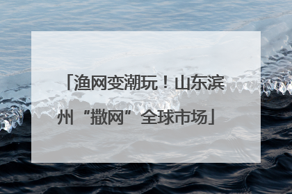 渔网变潮玩！山东滨州“撒网”全球市场