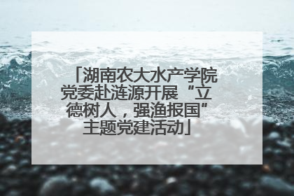 湖南农大水产学院党委赴涟源开展“立德树人，强渔报国”主题党建活动