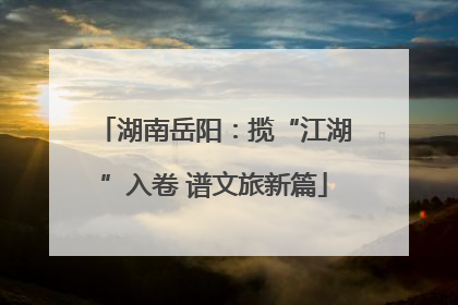 湖南岳阳：揽“江湖”入卷 谱文旅新篇