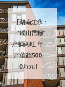 湖南江永：“瑶山香粽”产销两旺 年产值超5000万元