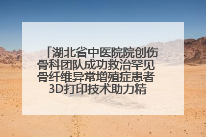 湖北省中医院院创伤骨科团队成功救治罕见骨纤维异常增殖症患者 3D打印技术助力精准矫形手术