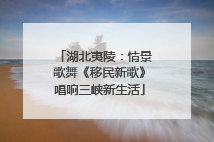 湖北夷陵：情景歌舞《移民新歌》唱响三峡新生活