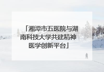 湘潭市五医院与湖南科技大学共建精神医学创新平台