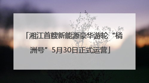 湘江首艘新能源豪华游轮“橘洲号”5月30日正式运营