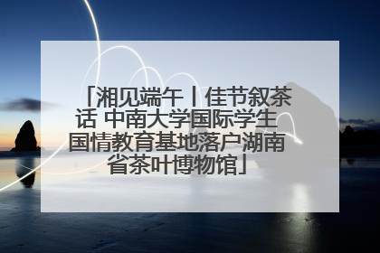湘见端午丨佳节叙茶话 中南大学国际学生国情教育基地落户湖南省茶叶博物馆