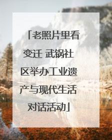 老照片里看变迁 武锅社区举办工业遗产与现代生活对话活动