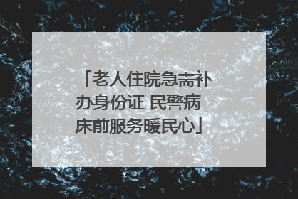 老人住院急需补办身份证 民警病床前服务暖民心
