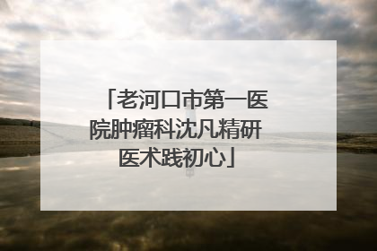 老河口市第一医院肿瘤科沈凡精研医术践初心